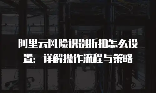阿里云风险识别折扣怎么设置：详解操作流程与策略