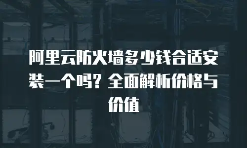 阿里云防火墙多少钱合适安装一个吗？全面解析价格与价值