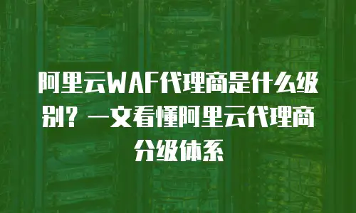 阿里云WAF代理商是什么级别？一文看懂阿里云代理商分级体系