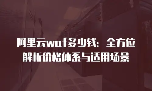 阿里云waf多少钱：全方位解析价格体系与适用场景