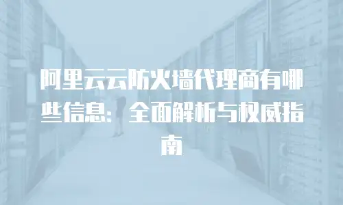 阿里云云防火墙代理商有哪些信息：全面解析与权威指南