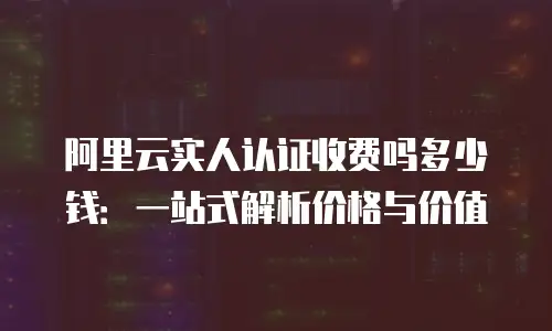 阿里云实人认证收费吗多少钱：一站式解析价格与价值