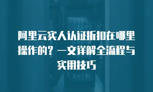 阿里云实人认证折扣在哪里操作的？一文详解全流程与实用技巧