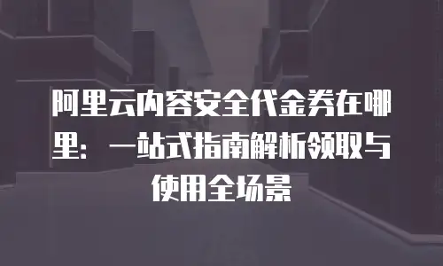 阿里云内容安全代金券在哪里：一站式指南解析领取与使用全场景