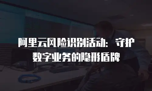 阿里云风险识别活动：守护数字业务的隐形盾牌