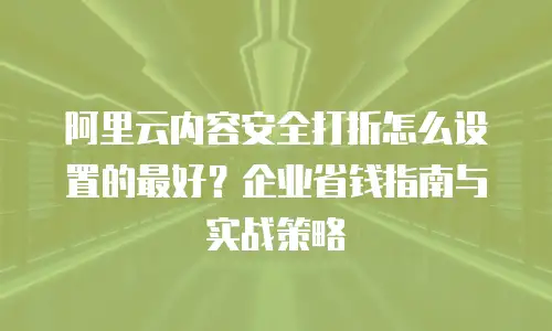 阿里云内容安全打折怎么设置的最好？企业省钱指南与实战策略