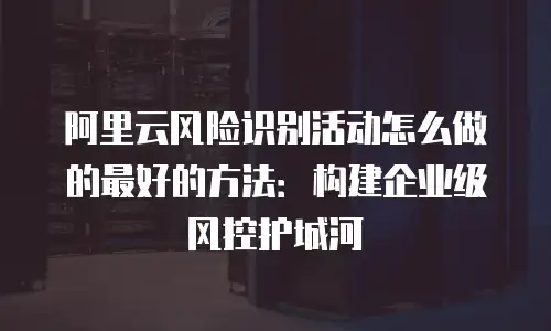 阿里云风险识别活动怎么做的最好的方法：构建企业级风控护城河