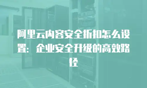 阿里云内容安全折扣怎么设置：企业安全升级的高效路径