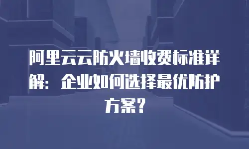 阿里云云防火墙收费标准详解：企业如何选择最优防护方案？