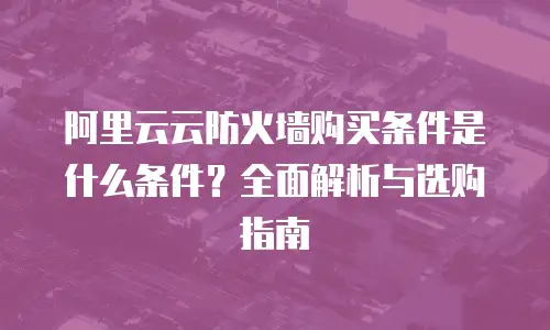 阿里云云防火墙购买条件是什么条件？全面解析与选购指南