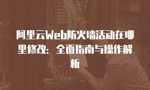 阿里云Web防火墙活动在哪里修改：全面指南与操作解析