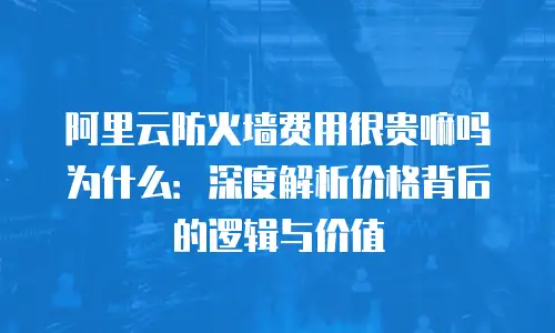 阿里云防火墙费用很贵嘛吗为什么：深度解析价格背后的逻辑与价值