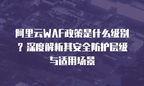 阿里云WAF政策是什么级别？深度解析其安全防护层级与适用场景
