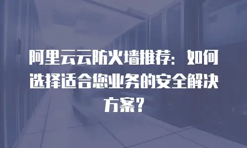 阿里云云防火墙推荐：如何选择适合您业务的安全解决方案？