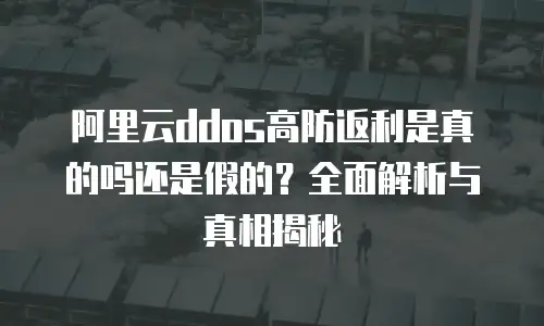 阿里云ddos高防返利是真的吗还是假的？全面解析与真相揭秘