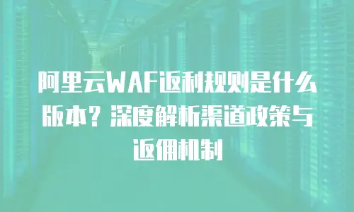 阿里云WAF返利规则是什么版本？深度解析渠道政策与返佣机制