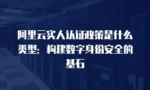 阿里云实人认证政策是什么类型：构建数字身份安全的基石
