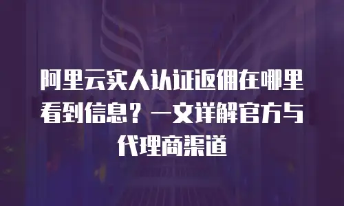 阿里云实人认证返佣在哪里看到信息？一文详解官方与代理商渠道