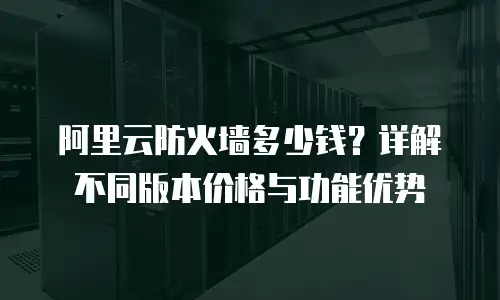 阿里云防火墙多少钱？详解不同版本价格与功能优势