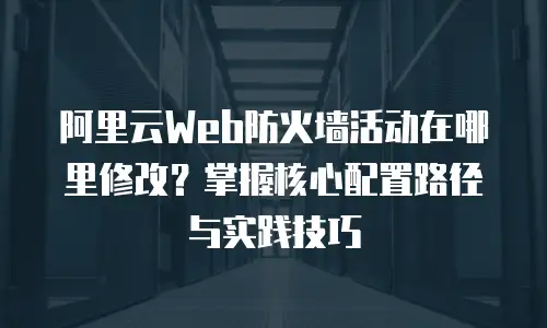 阿里云Web防火墙活动在哪里修改？掌握核心配置路径与实践技巧
