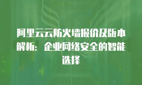 阿里云云防火墙报价及版本解析：企业网络安全的智能选择