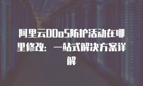 阿里云DDoS防护活动在哪里修改：一站式解决方案详解