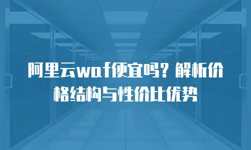 阿里云waf便宜吗？解析价格结构与性价比优势