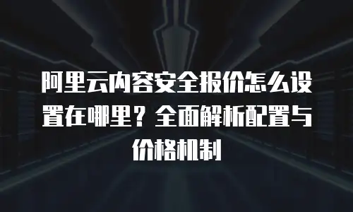 阿里云内容安全报价怎么设置在哪里？全面解析配置与价格机制