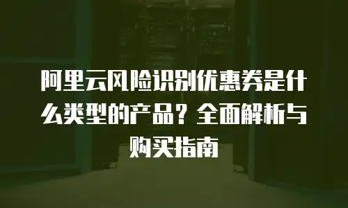 阿里云风险识别优惠券是什么类型的产品？全面解析与购买指南