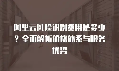阿里云风险识别费用是多少？全面解析价格体系与服务优势