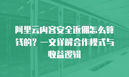 阿里云内容安全返佣怎么算钱的？一文详解合作模式与收益逻辑