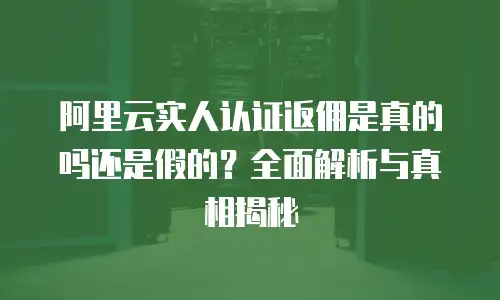阿里云实人认证返佣是真的吗还是假的？全面解析与真相揭秘