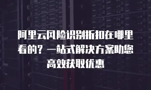 阿里云风险识别折扣在哪里看的？一站式解决方案助您高效获取优惠