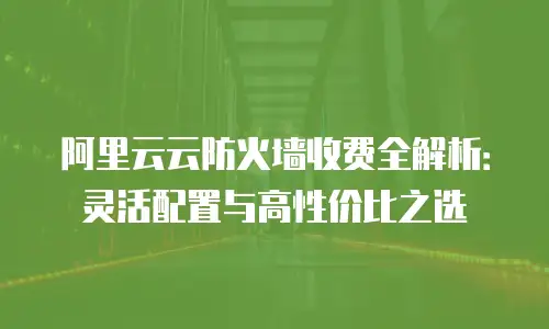 阿里云云防火墙收费全解析：灵活配置与高性价比之选