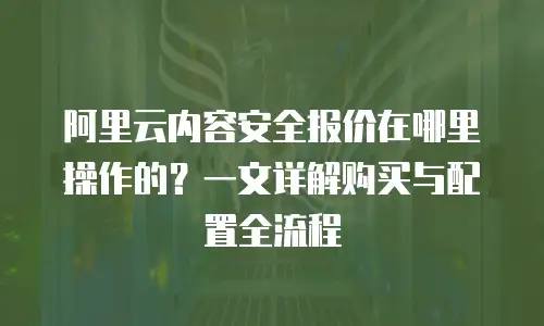 阿里云内容安全报价在哪里操作的？一文详解购买与配置全流程