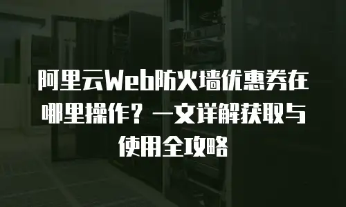 阿里云Web防火墙优惠券在哪里操作？一文详解获取与使用全攻略