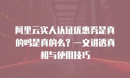 阿里云实人认证优惠券是真的吗是真的么？一文讲透真相与使用技巧