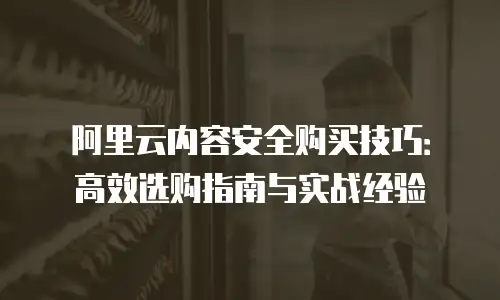 阿里云内容安全购买技巧：高效选购指南与实战经验