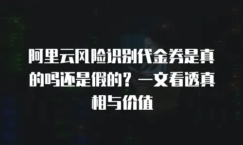 阿里云风险识别代金券是真的吗还是假的？一文看透真相与价值
