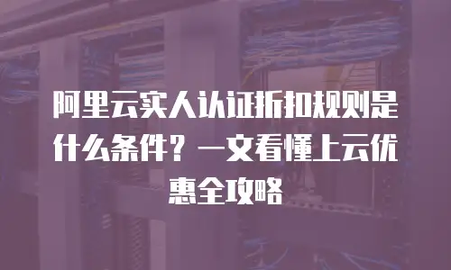 阿里云实人认证折扣规则是什么条件？一文看懂上云优惠全攻略