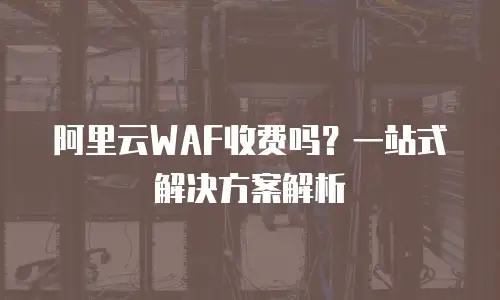 阿里云WAF收费吗？一站式解决方案解析