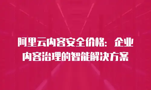 阿里云内容安全价格：企业内容治理的智能解决方案