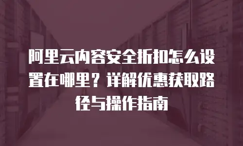 阿里云内容安全折扣怎么设置在哪里？详解优惠获取路径与操作指南