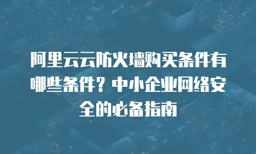 阿里云云防火墙购买条件有哪些条件？中小企业网络安全的必备指南