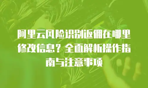 阿里云风险识别返佣在哪里修改信息？全面解析操作指南与注意事项