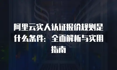 阿里云实人认证报价规则是什么条件：全面解析与实用指南