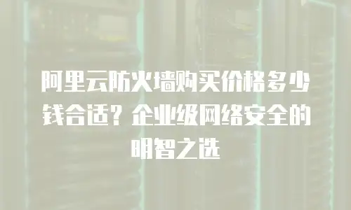 阿里云防火墙购买价格多少钱合适？企业级网络安全的明智之选