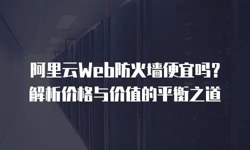 阿里云Web防火墙便宜吗？解析价格与价值的平衡之道