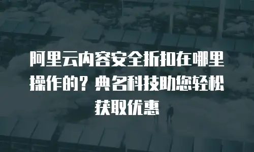 阿里云内容安全折扣在哪里操作的？典名科技助您轻松获取优惠