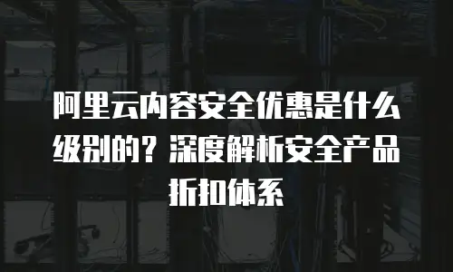 阿里云内容安全优惠是什么级别的？深度解析安全产品折扣体系